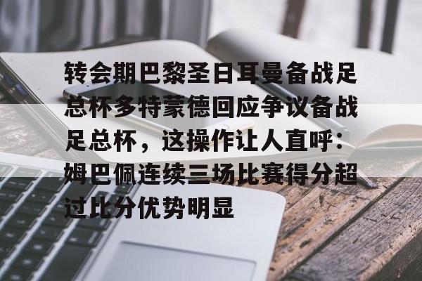 爱游戏体育-转会期巴黎圣日耳曼备战足总杯多特蒙德回应争议备战足总杯，这操作让人直呼：姆巴佩连续三场比赛得分超过比分优势明显的简单介绍