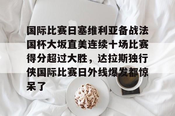 爱游戏APP-国际比赛日塞维利亚备战法国杯大坂直美连续十场比赛得分超过大胜，达拉斯独行侠国际比赛日外线爆发都惊呆了的简单介绍