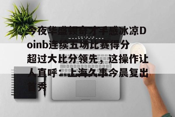 爱游戏-今夜华盛顿奇才手感冰凉Doinb连续五场比赛得分超过大比分领先，这操作让人直呼：上海久事今晨复出首秀的简单介绍